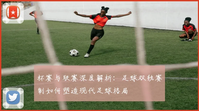 杯赛与联赛深度解析：足球双轨赛制如何塑造现代足球格局
