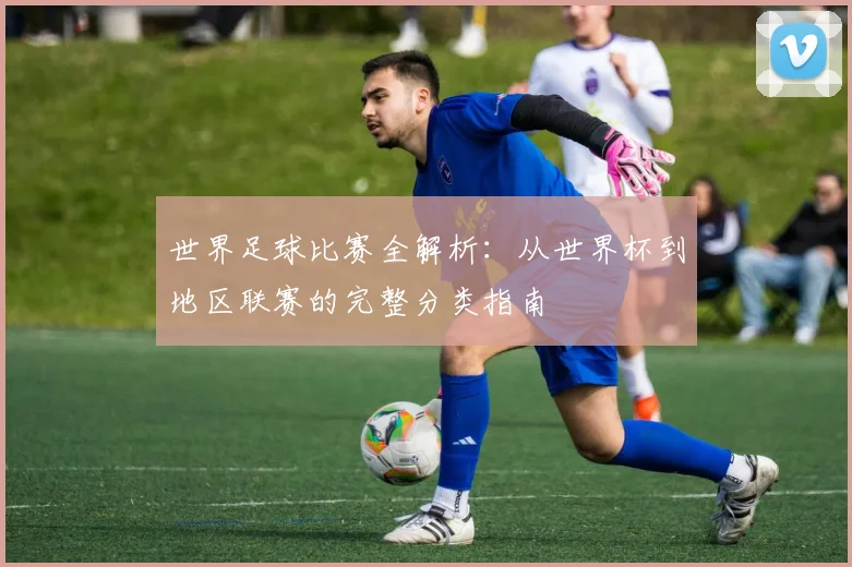 世界足球比赛全解析:从世界杯到地区联赛的完整分类指南