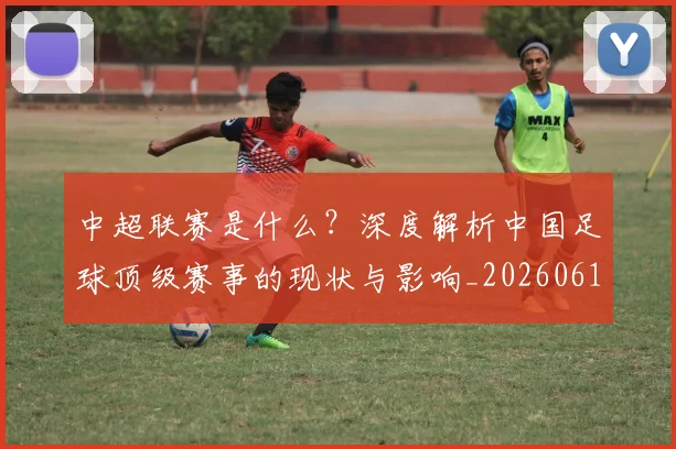 中超联赛是什么？深度解析中国足球顶级赛事的现状与影响_20260611141609