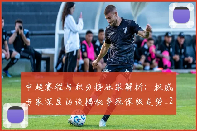 中超赛程与积分榜独家解析:权威专家深度访谈揭秘争冠保级走势_20260611140927