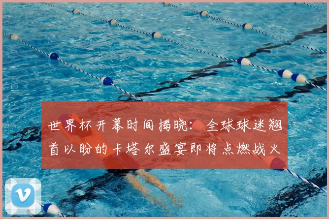 世界杯开幕时间揭晓：全球球迷翘首以盼的卡塔尔盛宴即将点燃战火