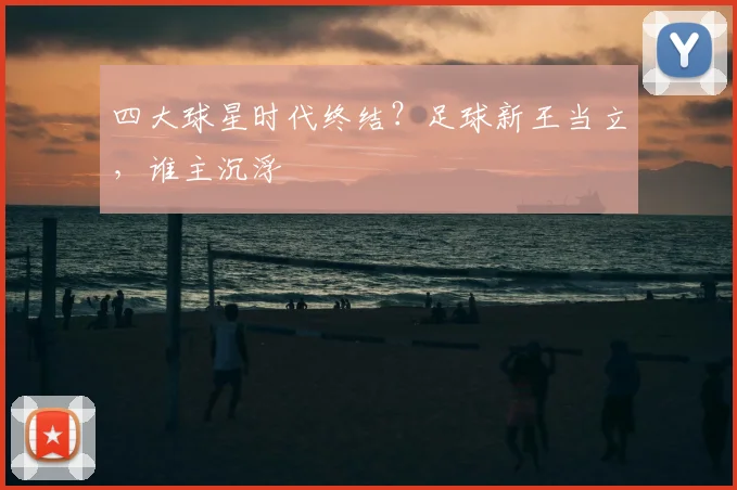 四大球星时代终结?足球新王当立,谁主沉浮