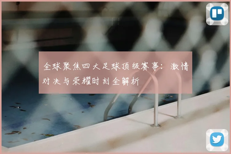 全球聚焦四大足球顶级赛事：激情对决与荣耀时刻全解析