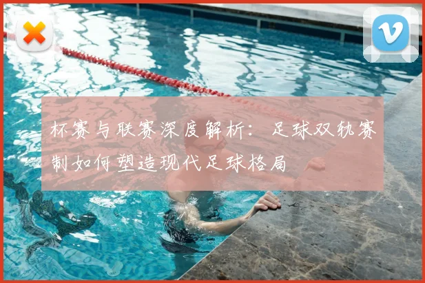 杯赛与联赛深度解析：足球双轨赛制如何塑造现代足球格局