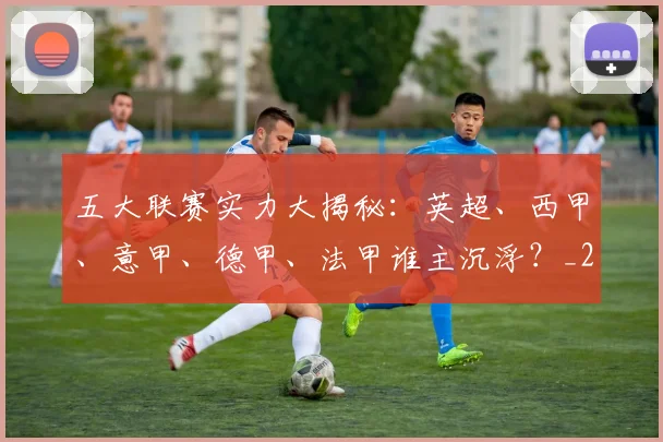 五大联赛实力大揭秘:英超、西甲、意甲、德甲、法甲谁主沉浮?_20260611141045