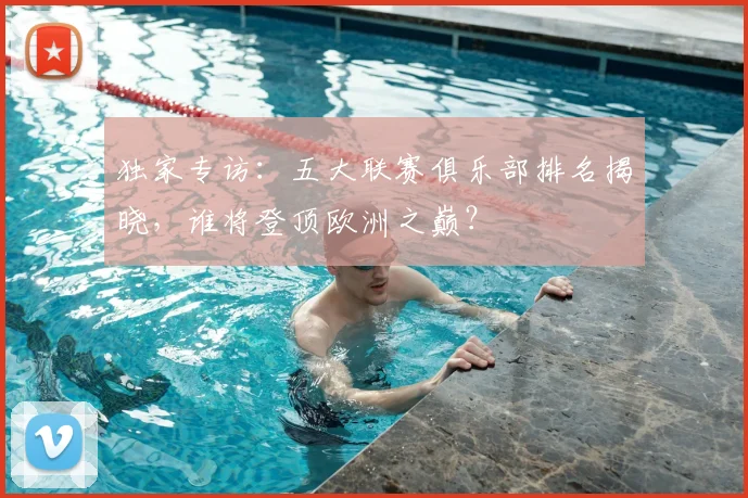 独家专访:五大联赛俱乐部排名揭晓,谁将登顶欧洲之巅?