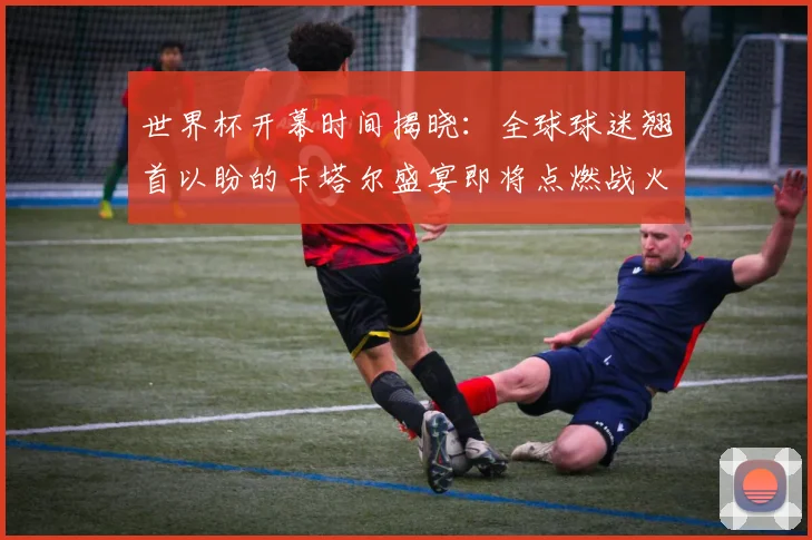 世界杯开幕时间揭晓:全球球迷翘首以盼的卡塔尔盛宴即将点燃战火