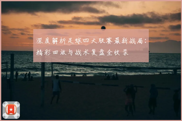 深度解析足球四大联赛最新战局：精彩回放与战术复盘全收录
