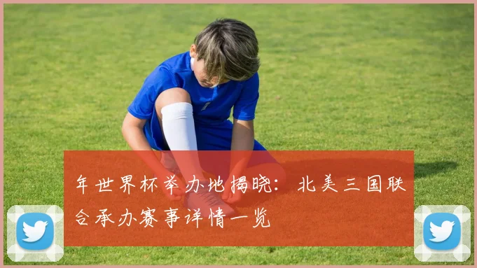 年世界杯举办地揭晓:北美三国联合承办赛事详情一览